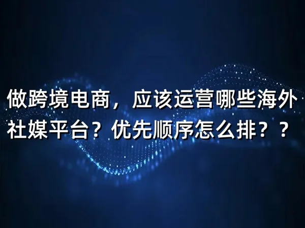 做跨境电商，应该运营哪些海外社媒平台？优先顺序怎么排？